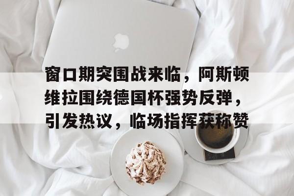 包含窗口期突围战来临，阿斯顿维拉围绕德国杯强势反弹，引发热议，临场指挥获称赞的词条